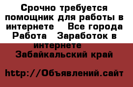 Срочно требуется помощник для работы в интернете. - Все города Работа » Заработок в интернете   . Забайкальский край